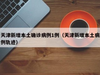天津新增本土确诊病例1例（天津新增本土病例轨迹）