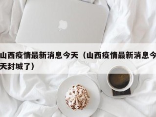 山西疫情最新消息今天（山西疫情最新消息今天封城了）
