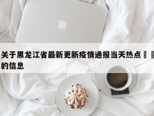 关于黑龙江省最新更新疫情通报当天热点㊙️的信息