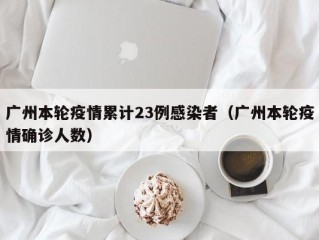 广州本轮疫情累计23例感染者（广州本轮疫情确诊人数）