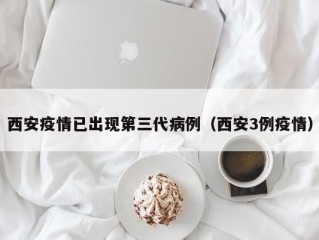 西安疫情已出现第三代病例（西安3例疫情）